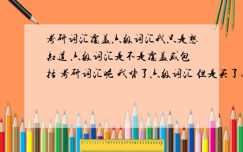 考研词汇覆盖六级词汇我只是想知道 六级词汇是不是覆盖或包括 考研词汇呢 我背了六级词汇 但是买了星火的考研词汇 发现六级词汇有很多都在星火里呀 怎么回师