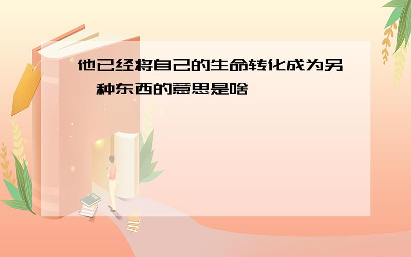 他已经将自己的生命转化成为另一种东西的意思是啥