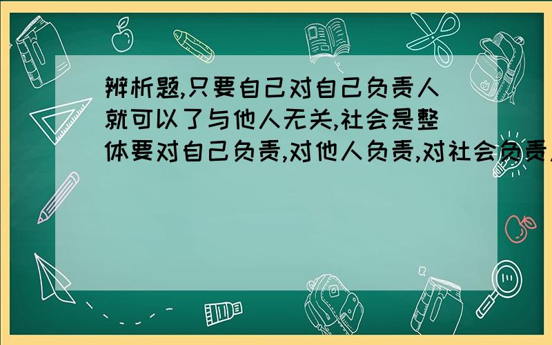 辨析题,只要自己对自己负责人就可以了与他人无关,社会是整体要对自己负责,对他人负责,对社会负责急,回答要多,要充分