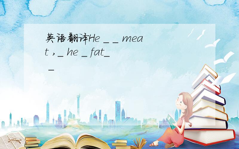 英语翻译He _ _ meat ,_ he ＿ fat＿ ＿