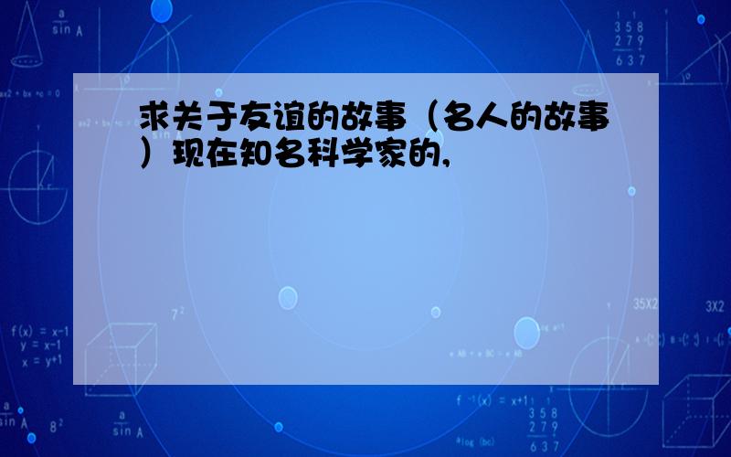 求关于友谊的故事（名人的故事）现在知名科学家的,