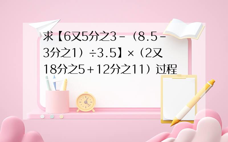 求【6又5分之3－（8.5－3分之1）÷3.5】×（2又18分之5＋12分之11）过程