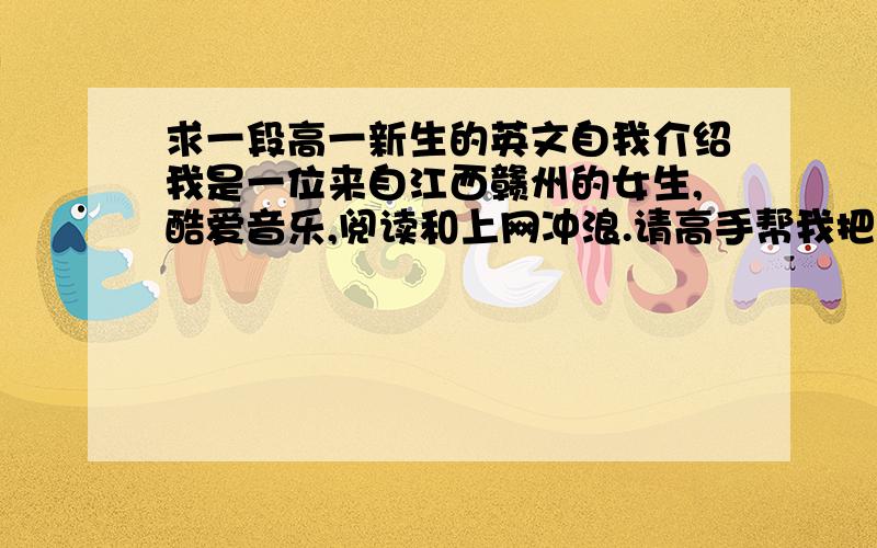 求一段高一新生的英文自我介绍我是一位来自江西赣州的女生,酷爱音乐,阅读和上网冲浪.请高手帮我把语言组织好,语言简洁自然而又显得英语水平不错,但是单词不要超纲.