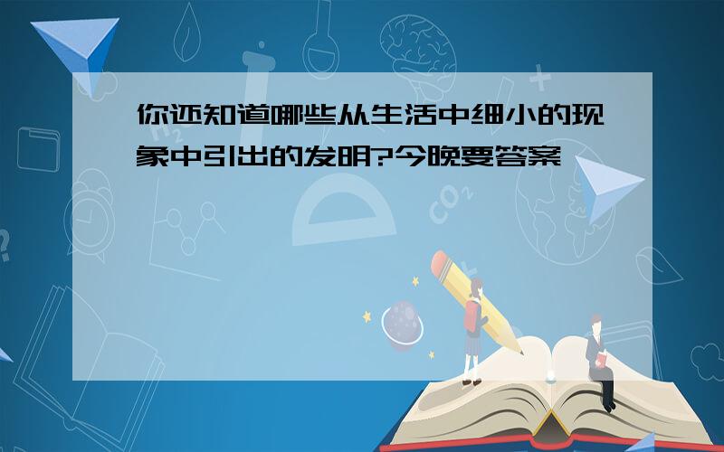 你还知道哪些从生活中细小的现象中引出的发明?今晚要答案、、、、、