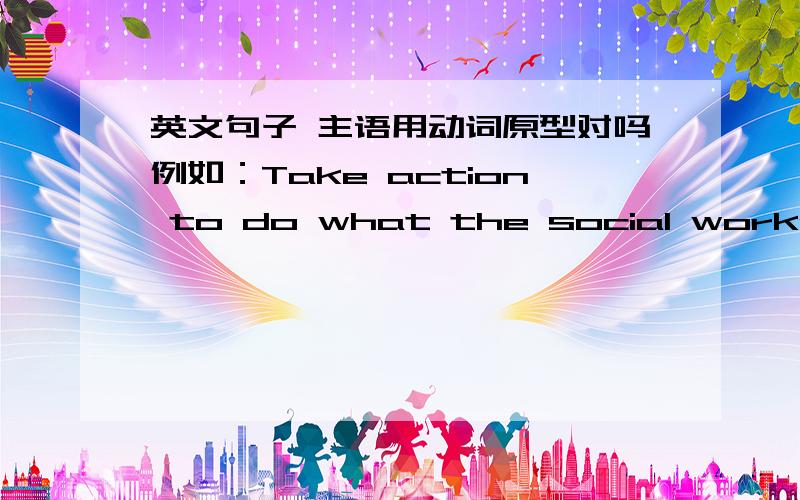 英文句子 主语用动词原型对吗例如：Take action to do what the social workers suggest in order to solve your problem.