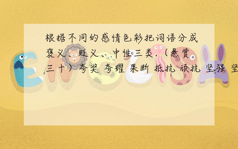 根据不同的感情色彩把词语分成褒义、贬义、中性三类.（悬赏三十）夸奖 夸耀 果断 抵抗 顽抗 坚强 坚固 顽固 刻苦 自私 疯狂 希望 善良 平滑 狠心 乞求 要求 勇敢 高尚 残酷 高大 丑恶 相