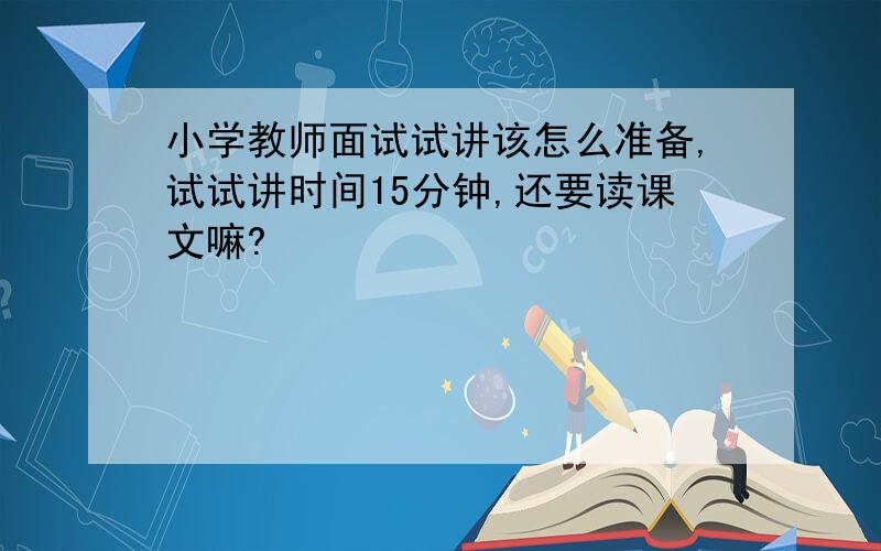 小学教师面试试讲该怎么准备,试试讲时间15分钟,还要读课文嘛?