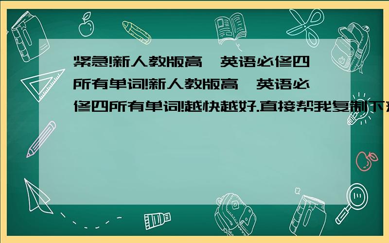 紧急!新人教版高一英语必修四所有单词!新人教版高一英语必修四所有单词!越快越好.直接帮我复制下来回答.越快越好.好的话我会追加分.50分甚至更多分