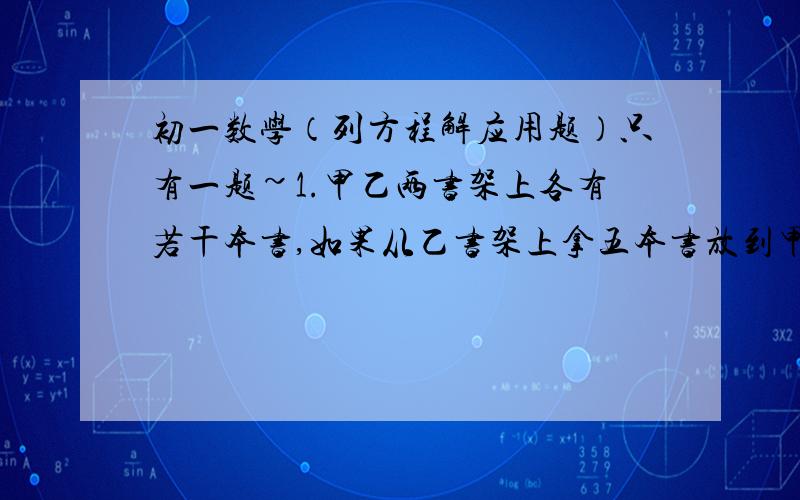 初一数学（列方程解应用题）只有一题~1.甲乙两书架上各有若干本书,如果从乙书架上拿五本书放到甲书架上,那么甲书架上的书就比乙书架上剩下的书多四倍；如果从甲书架上拿五本书放到