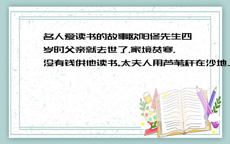 名人爱读书的故事欧阳修先生四岁时父亲就去世了，家境贫寒，没有钱供他读书。太夫人用芦苇秆在沙地上写画，教给他写字。还教给他诵读许多古人的篇章。到他年龄大些了，家里没有书