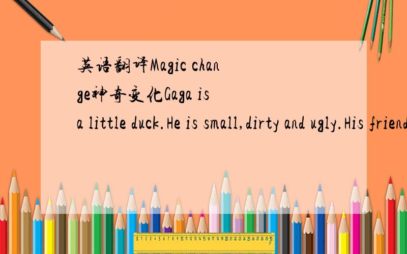 英语翻译Magic change神奇变化Gaga is a little duck.He is small,dirty and ugly.His friends don’t like to play with him.One day,Gaga walked behind his friends quietly(静悄悄地).But his friends did not want him.Gaga was very sad and ran to