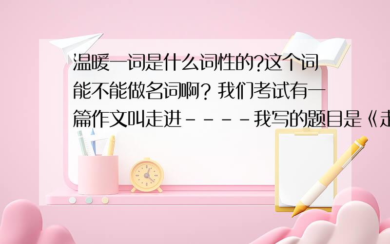 温暖一词是什么词性的?这个词能不能做名词啊？我们考试有一篇作文叫走进----我写的题目是《走进温暖》这样写会不会觉得奇怪啊？