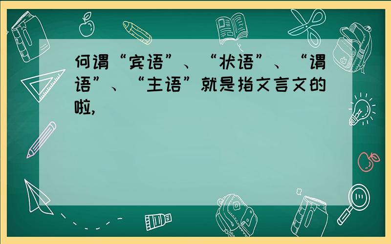 何谓“宾语”、“状语”、“谓语”、“主语”就是指文言文的啦,