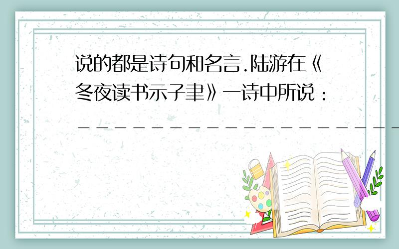 说的都是诗句和名言.陆游在《冬夜读书示子聿》一诗中所说：____________________我国古代有句名言：__________________________________________________.就是说坏事虽小,但不能去做,好事虽小,也不能因为它