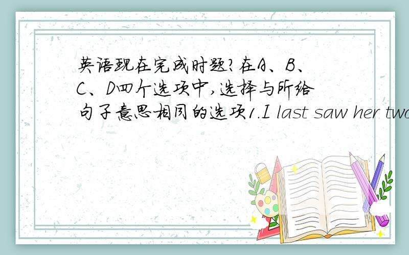 英语现在完成时题?在A、B、C、D四个选项中,选择与所给句子意思相同的选项1.I last saw her two months ago.A.I have seen her since tow months ago.B.I have seen her for two months.C.I haven’t seen her since two months.D.I hav