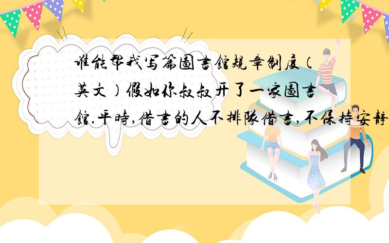 谁能帮我写篇图书馆规章制度（英文）假如你叔叔开了一家图书馆．平时,借书的人不排队借书,不保持安静,不爱惜书籍而且带吃的,喝的到图书馆等．请你为他写一些规章制度．不少于7句话