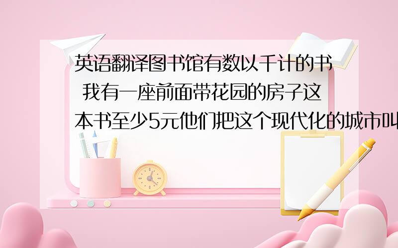 英语翻译图书馆有数以千计的书 我有一座前面带花园的房子这本书至少5元他们把这个现代化的城市叫做阳光镇我猜房间里什么人都没有快速