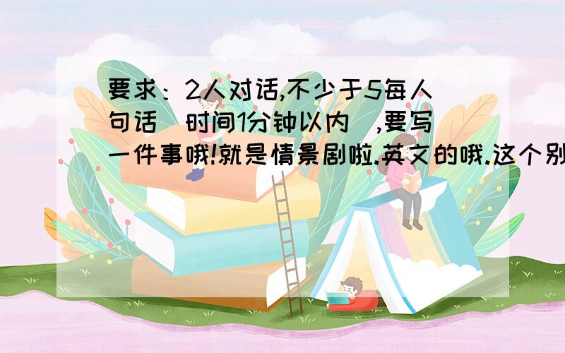 要求：2人对话,不少于5每人句话（时间1分钟以内）,要写一件事哦!就是情景剧啦.英文的哦.这个别忘了.就是对话啦,在讲台上瞎弄弄的.不用服装什么的,就是英语对话.还需要有翻译呀。合适的