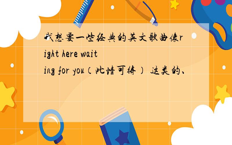 我想要一些经典的英文歌曲像right here waiting for you（此情可待） 这类的、