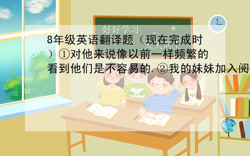 8年级英语翻译题（现在完成时）①对他来说像以前一样频繁的看到他们是不容易的.②我的妹妹加入阅读兴趣小组2个月了.（3种）③那家店投入使用3年了.④你的朋友离开北京多久了.①It__ __