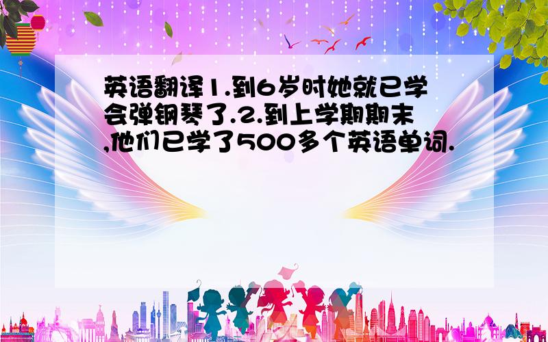 英语翻译1.到6岁时她就已学会弹钢琴了.2.到上学期期末,他们已学了500多个英语单词.