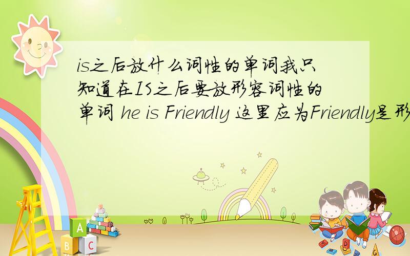 is之后放什么词性的单词我只知道在IS之后要放形容词性的单词 he is Friendly 这里应为Friendly是形容词所以前面要加IS 那么请问别的还有什么情况下 什么词性使用的时候要加BE动词?英文中一句