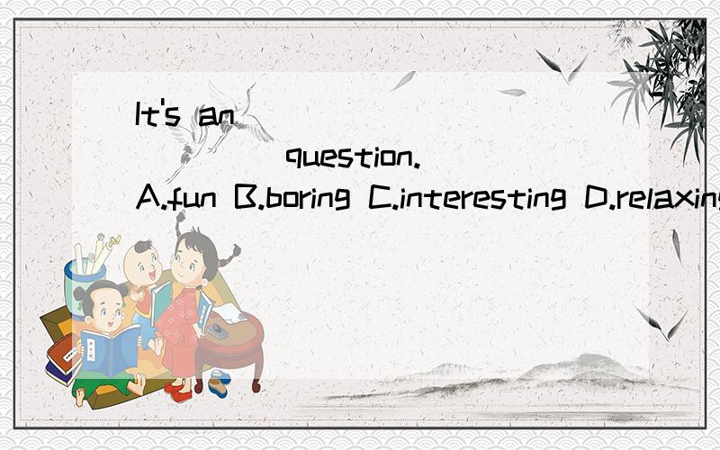 It's an __________ question.A.fun B.boring C.interesting D.relaxing