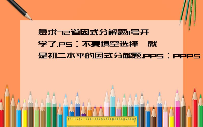 急求72道因式分解题11号开学了.PS：不要填空选择,就是初二水平的因式分解题.PPS：PPPS：PPPPS:不用一步一步解释。老师叫我们每天收集4道。