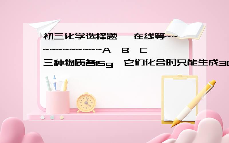 初三化学选择题… 在线等~~~~~~~~~~~A、B、C三种物质各15g,它们化合时只能生成30g新物质D.若增加10gA,则反应停止后,原反应物中只余C.根据叙述推断下列说法正确的是（  ）A.第一次反应停止后,B