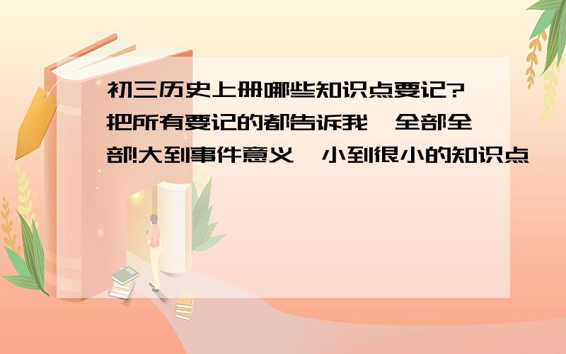 初三历史上册哪些知识点要记?把所有要记的都告诉我,全部全部!大到事件意义,小到很小的知识点