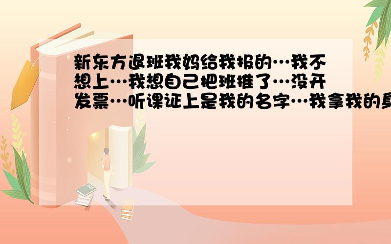 新东方退班我妈给我报的…我不想上…我想自己把班推了…没开发票…听课证上是我的名字…我拿我的身份证去退可以吗?新东方会不会给我家和我妈妈打电话?