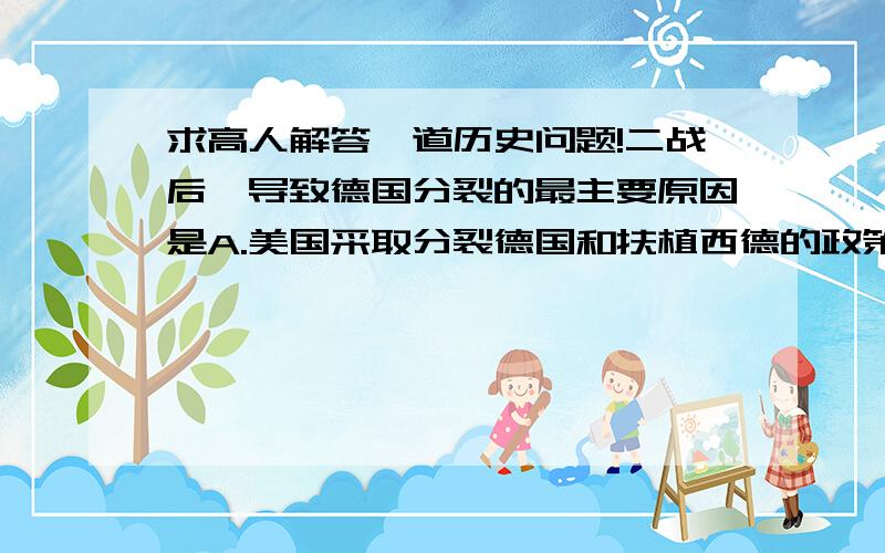 求高人解答一道历史问题!二战后,导致德国分裂的最主要原因是A.美国采取分裂德国和扶植西德的政策B.美.英.法.将他们在德国的占领区合并C.苏联全面切断与西方占领区西柏林之间的水陆交