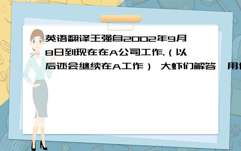 英语翻译王强自2002年9月8日到现在在A公司工作.（以后还会继续在A工作） 大虾们解答,用什么时态最准确?