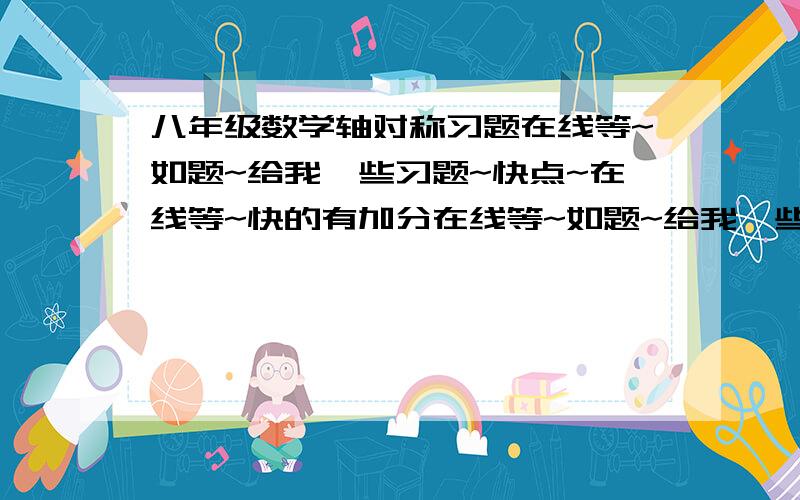 八年级数学轴对称习题在线等~如题~给我一些习题~快点~在线等~快的有加分在线等~如题~给我一些习题~要有答案的~快点~在线等~快的有加分~没用的别报上来