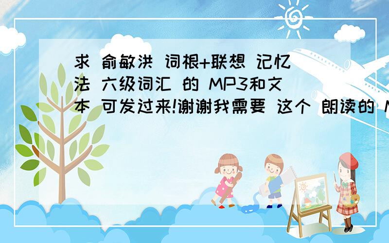 求 俞敏洪 词根+联想 记忆法 六级词汇 的 MP3和文本 可发过来!谢谢我需要 这个 朗读的 MP3 和文本!我在书店买了一本这个六级 好像不小心碰上盗版了!发给我对一下跪谢