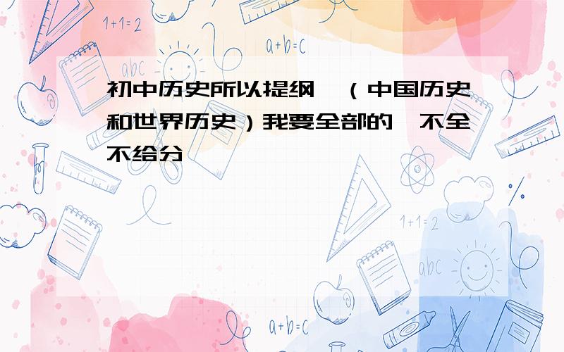 初中历史所以提纲、（中国历史和世界历史）我要全部的、不全不给分