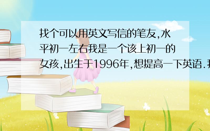 找个可以用英文写信的笔友,水平初一左右我是一个该上初一的女孩,出生于1996年,想提高一下英语.我喜欢交笔友,当然同时也欢迎用中文写信的笔友,但最好是英文笔友.要求：1、与我差不多的