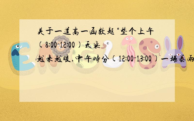 关于一道高一函数题“整个上午(8:00-12:00)天气越来越暖,中午时分(12:00-13:00)一场暴雨使天气骤然凉爽了许多,暴风雨过后,天气转暖,直到太阳落山（18:00）才开始又转凉,画出这一天八点到二十