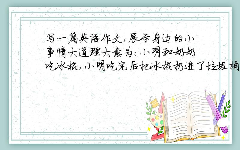 写一篇英语作文,展示身边的小事情大道理大意为：小明和奶奶吃冰棍,小明吃完后把冰棍扔进了垃圾桶,而奶奶却随手扔在了地上,小明把奶奶扔在地上的冰棍放进了垃圾桶