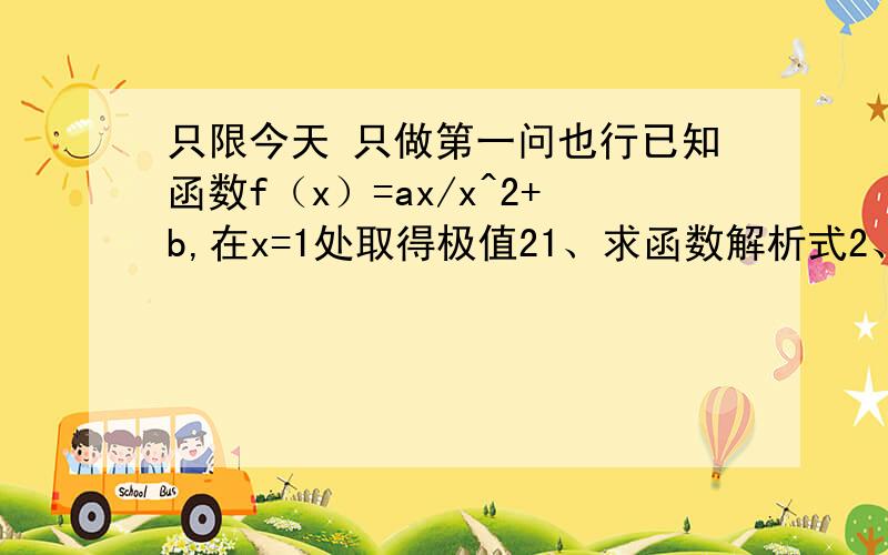 只限今天 只做第一问也行已知函数f（x）=ax/x^2+b,在x=1处取得极值21、求函数解析式2、若函数f(x)在区间(m,2m+1)上为增函数,求m取值范围