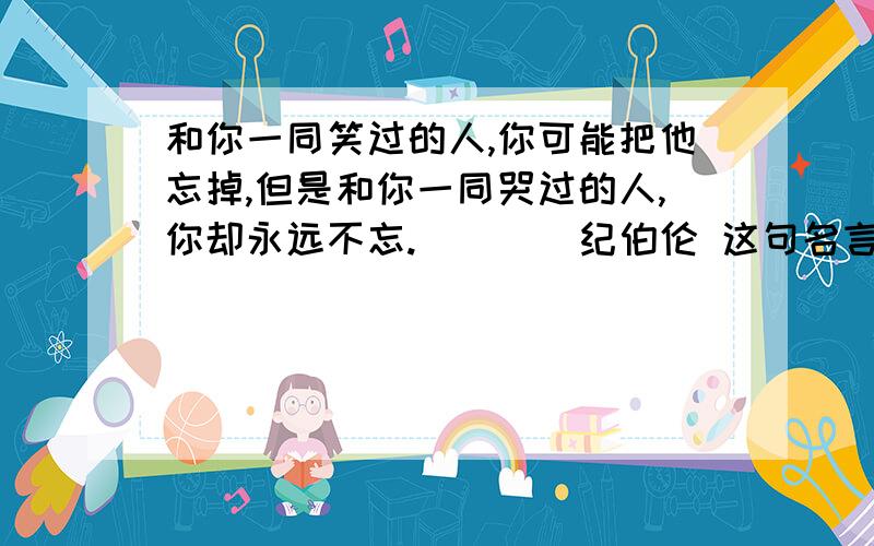 和你一同笑过的人,你可能把他忘掉,但是和你一同哭过的人,你却永远不忘.____纪伯伦 这句名言的感悟200字左右,短小精练一点