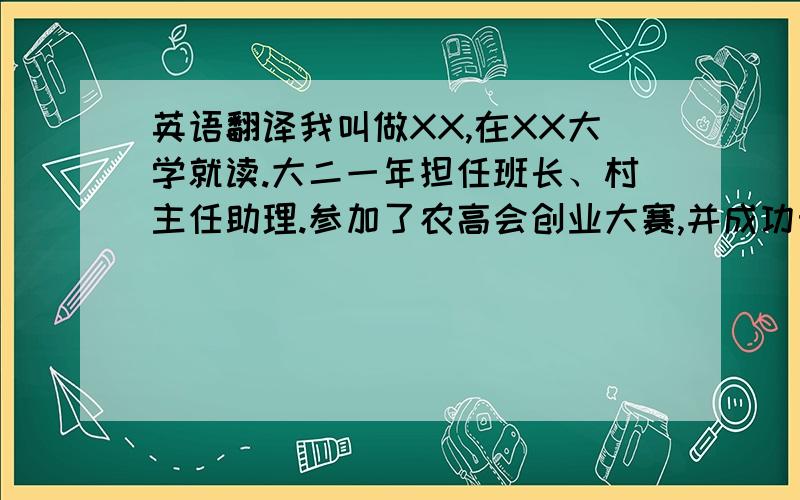 英语翻译我叫做XX,在XX大学就读.大二一年担任班长、村主任助理.参加了农高会创业大赛,并成功晋级.同时参与了田园使者活动.我热爱运动,尤其是羽毛球和游泳,获得了健美操三级证书.喜欢和