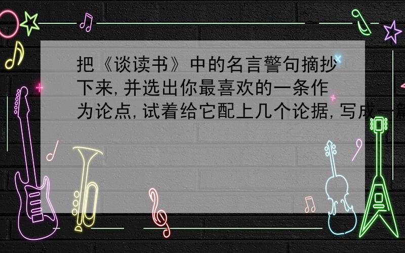 把《谈读书》中的名言警句摘抄下来,并选出你最喜欢的一条作为论点,试着给它配上几个论据,写成一篇议论文