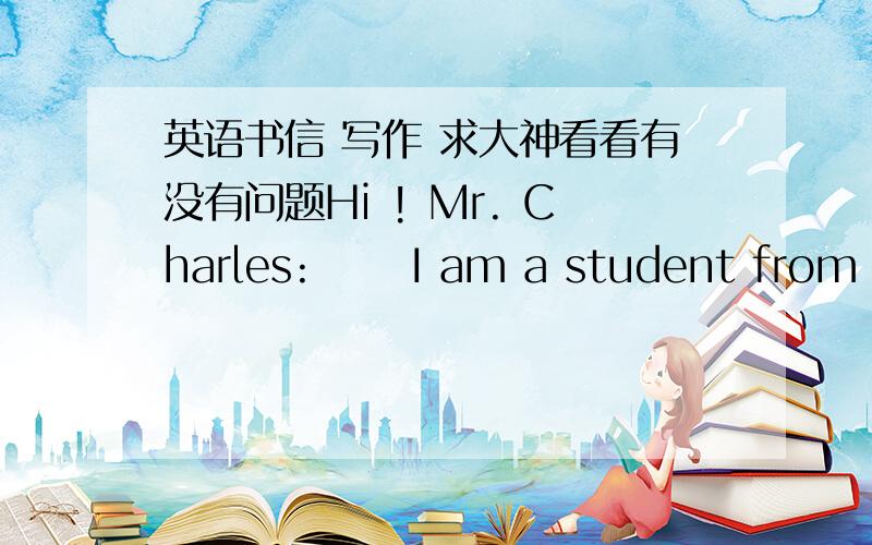 英语书信 写作 求大神看看有没有问题Hi ! Mr. Charles:      I am a student from China. I hope that my email don't interrupt you with your work.      When I saw the detailed imformation about Oberlin College, I was impressed by two things