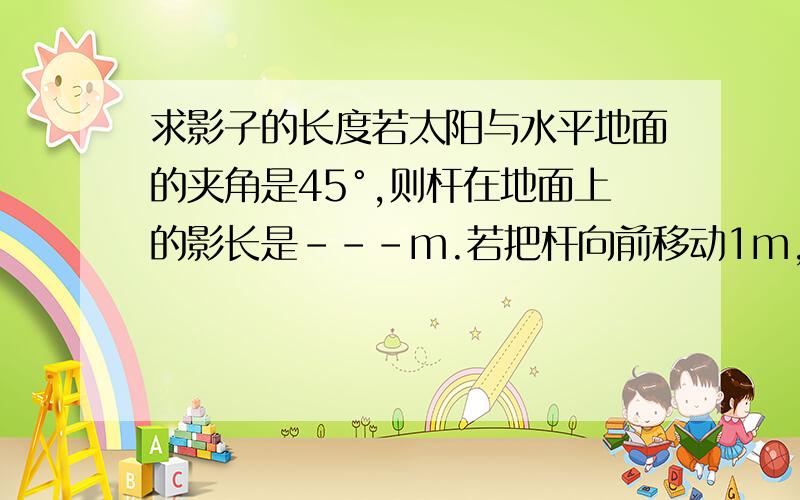 求影子的长度若太阳与水平地面的夹角是45°,则杆在地面上的影长是---m.若把杆向前移动1m,则杆的影长是--m?