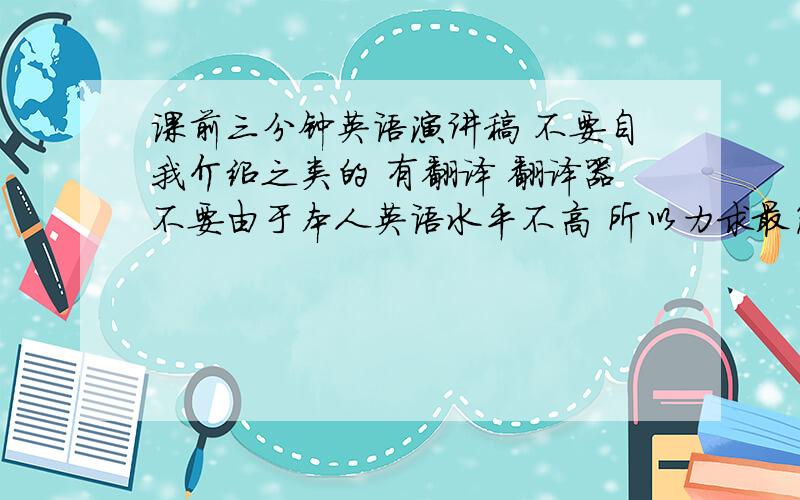 课前三分钟英语演讲稿 不要自我介绍之类的 有翻译 翻译器不要由于本人英语水平不高 所以力求最简单