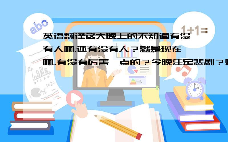 英语翻译这大晚上的不知道有没有人啊.还有没有人？就是现在啊。有没有厉害一点的？今晚注定悲剧？难道是昨晚运气太好了？