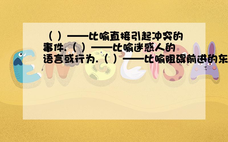 （ ）——比喻直接引起冲突的事件.（ ）——比喻迷惑人的语言或行为.（ ）——比喻阻碍前进的东西.（ ）——比喻直接引起冲突的事件.（ ）——比喻迷惑人的语言或行为.（ ）——比喻