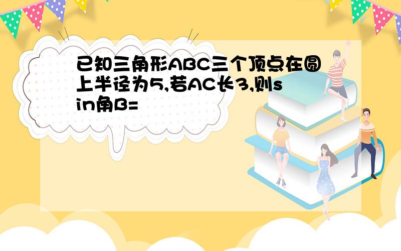 已知三角形ABC三个顶点在圆上半径为5,若AC长3,则sin角B=