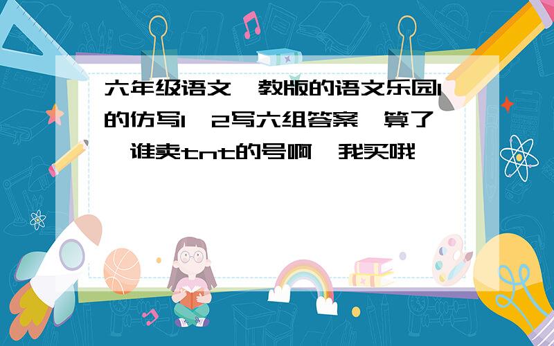 六年级语文鄂教版的语文乐园1的仿写1,2写六组答案,算了,谁卖tnt的号啊,我买哦